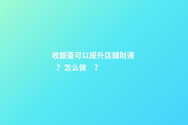 收銀臺可以提升店鋪財運？怎么做？